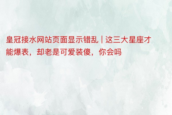 皇冠接水网站页面显示错乱 | 这三大星座才能爆表，却老是可爱装傻，你会吗