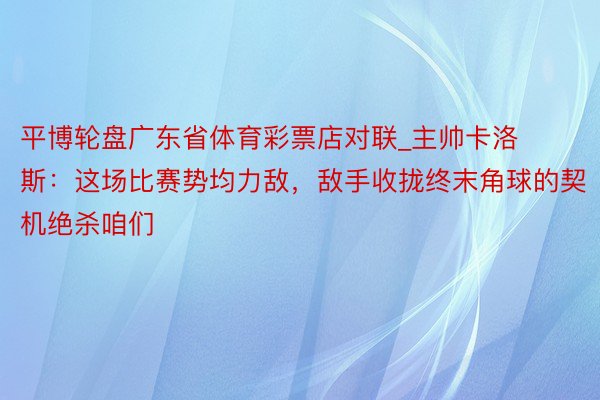 平博轮盘广东省体育彩票店对联_主帅卡洛斯：这场比赛势均力敌，敌手收拢终末角球的契机绝杀咱们