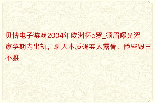 贝博电子游戏2004年欧洲杯c罗_须眉曝光浑家孕期内出轨，聊天本质确实太露骨，险些毁三不雅