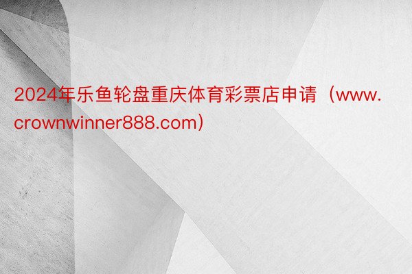 2024年乐鱼轮盘重庆体育彩票店申请（www.crownwinner888.com）