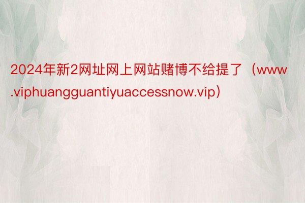 2024年新2网址网上网站赌博不给提了（www.viphuangguantiyuaccessnow.vip）