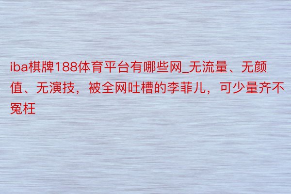 iba棋牌188体育平台有哪些网_无流量、无颜值、无演技，被全网吐槽的李菲儿，可少量齐不冤枉