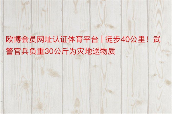 欧博会员网址认证体育平台 | 徒步40公里！武警官兵负重30公斤为灾地送物质