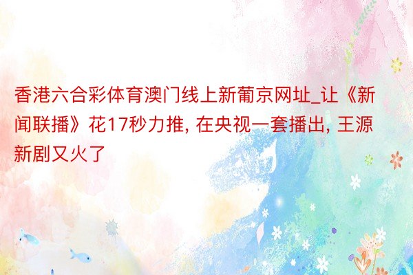 香港六合彩体育澳门线上新葡京网址_让《新闻联播》花17秒力推, 在央视一套播出, 王源新剧又火了