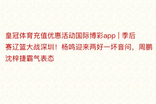 皇冠体育充值优惠活动国际博彩app | 季后赛辽篮大战深圳！杨鸣迎来两好一坏音问，周鹏沈梓捷霸气表态