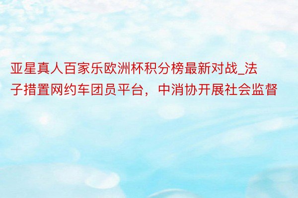 亚星真人百家乐欧洲杯积分榜最新对战_法子措置网约车团员平台，中消协开展社会监督