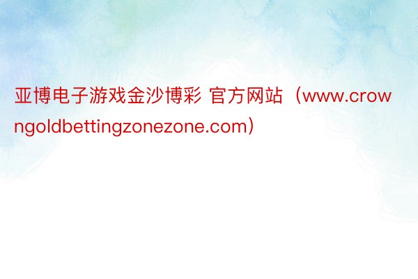 亚博电子游戏金沙博彩 官方网站（www.crowngoldbettingzonezone.com）