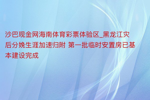 沙巴现金网海南体育彩票体验区_黑龙江灾后分娩生涯加速归附 第一批临时安置房已基本建设完成