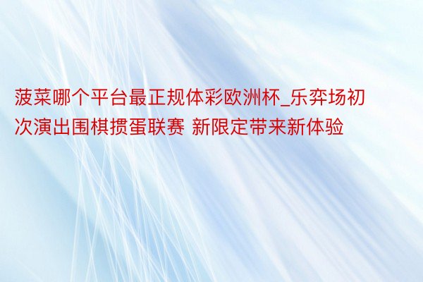 菠菜哪个平台最正规体彩欧洲杯_乐弈场初次演出围棋掼蛋联赛 新限定带来新体验