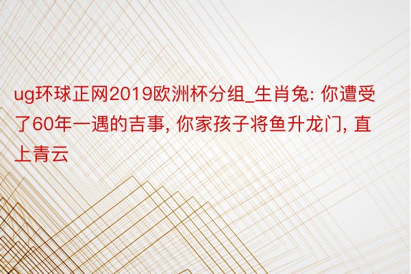 ug环球正网2019欧洲杯分组_生肖兔: 你遭受了60年一遇的吉事， 你家孩子将鱼升龙门， 直上青云