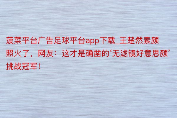 菠菜平台广告足球平台app下载_王楚然素颜照火了，网友：这才是确凿的‘无滤镜好意思颜’挑战冠军！