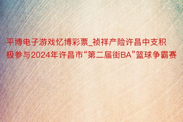 平博电子游戏忆博彩票_祯祥产险许昌中支积极参与2024年许昌市“第二届街BA”篮球争霸赛