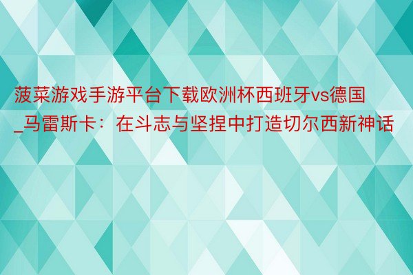 菠菜游戏手游平台下载欧洲杯西班牙vs德国_马雷斯卡：在斗志与坚捏中打造切尔西新神话