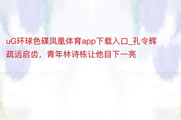 uG环球色碟凤凰体育app下载入口_孔令辉疏远启齿，青年林诗栋让他目下一亮