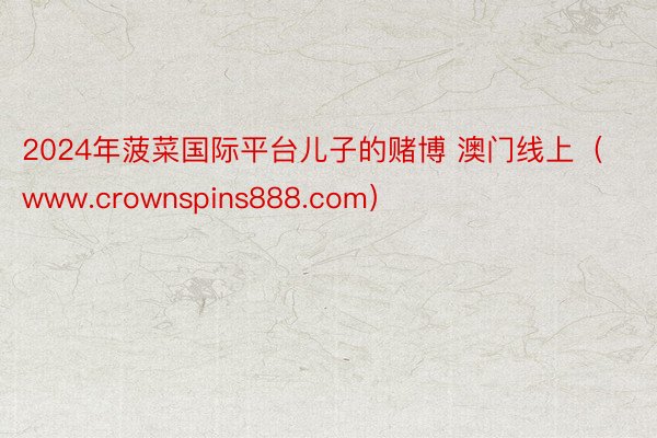 2024年菠菜国际平台儿子的赌博 澳门线上（www.crownspins888.com）