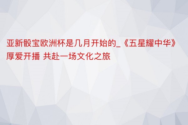 亚新骰宝欧洲杯是几月开始的_《五星耀中华》厚爱开播 共赴一场文化之旅