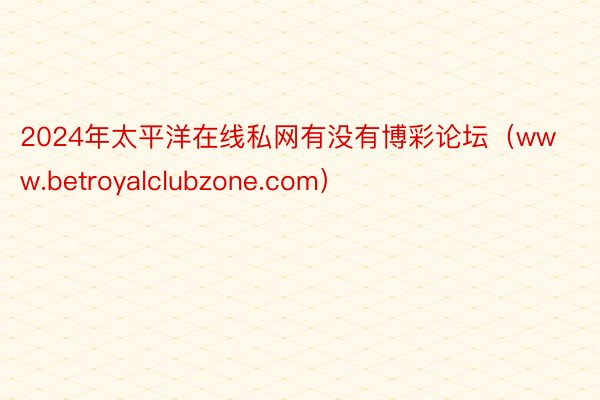 2024年太平洋在线私网有没有博彩论坛（www.betroyalclubzone.com）