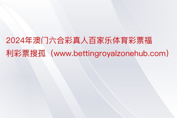 2024年澳门六合彩真人百家乐体育彩票福利彩票搜孤（www.bettingroyalzonehub.com）