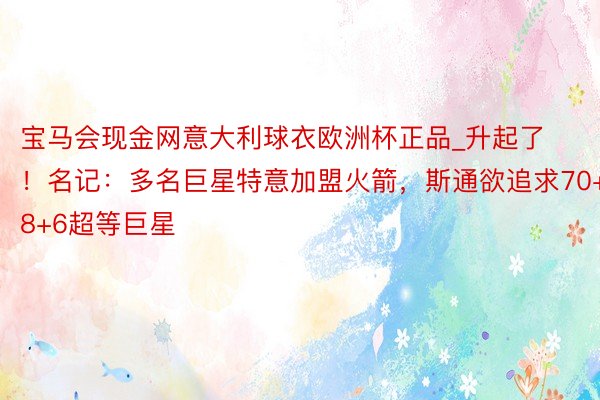 宝马会现金网意大利球衣欧洲杯正品_升起了！名记：多名巨星特意加盟火箭，斯通欲追求70+8+6超等巨星