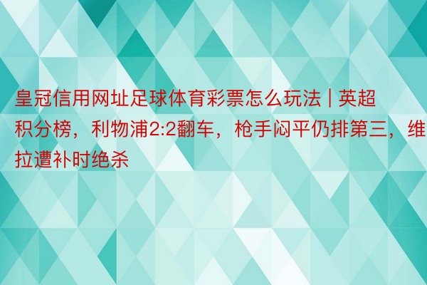 皇冠信用网址足球体育彩票怎么玩法 | 英超积分榜，利物浦2:2翻车，枪手闷平仍排第三，维拉遭补时绝杀