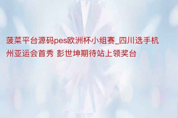 菠菜平台源码pes欧洲杯小组赛_四川选手杭州亚运会首秀 彭世坤期待站上领奖台