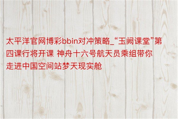 太平洋官网博彩bbin对冲策略_“玉阙课堂”第四课行将开课 神舟十六号航天员乘组带你走进中国空间站梦天现实舱