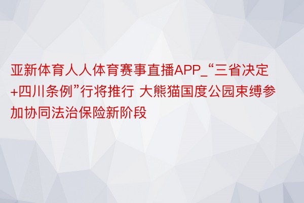 亚新体育人人体育赛事直播APP_“三省决定+四川条例”行将推行 大熊猫国度公园束缚参加协同法治保险新阶段