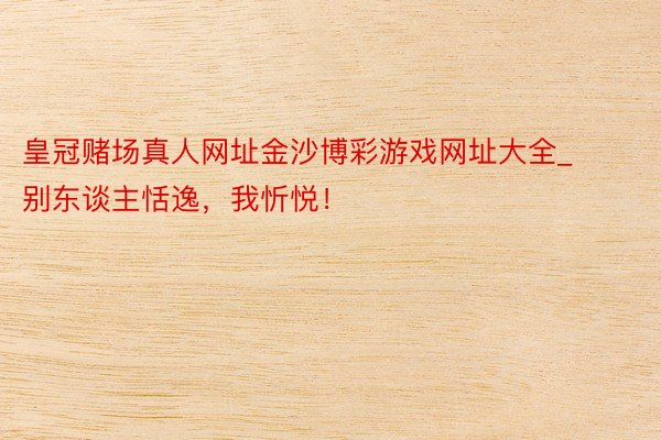 皇冠赌场真人网址金沙博彩游戏网址大全_别东谈主恬逸，我忻悦！