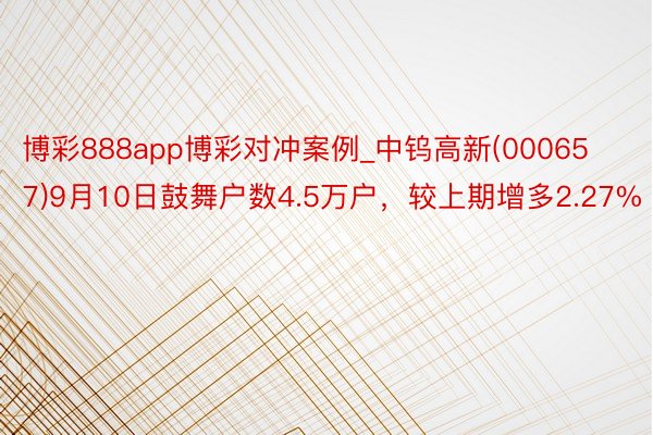 博彩888app博彩对冲案例_中钨高新(000657)9月10日鼓舞户数4.5万户，较上期增多2.27%