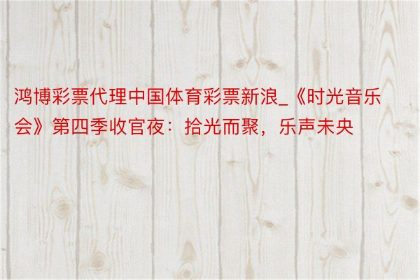 鸿博彩票代理中国体育彩票新浪_《时光音乐会》第四季收官夜：拾光而聚，乐声未央