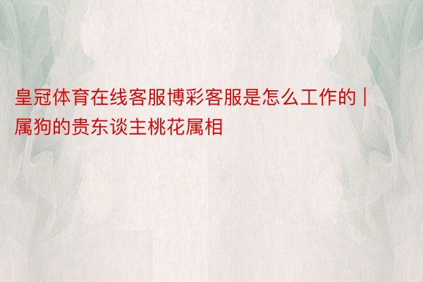 皇冠体育在线客服博彩客服是怎么工作的 | 属狗的贵东谈主桃花属相