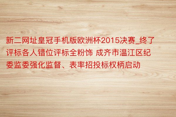 新二网址皇冠手机版欧洲杯2015决赛_终了评标各人错位评标全粉饰 成齐市温江区纪委监委强化监督、表率招投标权柄启动