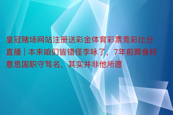 皇冠赌场网站注册送彩金体育彩票竞彩比分直播 | 本来咱们皆错怪李咏了,7年前葬身好意思国职守骂名,其实并非他所愿